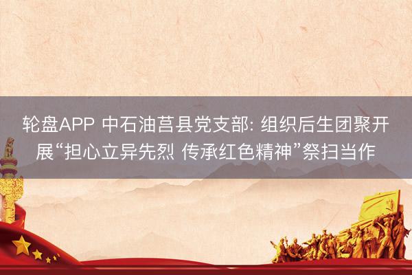 轮盘APP 中石油莒县党支部: 组织后生团聚开展“担心立异先烈 传承红色精神”祭扫当作