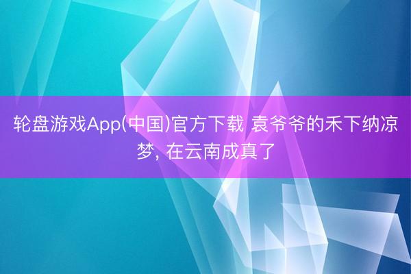 轮盘游戏App(中国)官方下载 袁爷爷的禾下纳凉梦， 在云南成真了