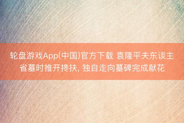 轮盘游戏App(中国)官方下载 袁隆平夫东谈主省墓时推开搀扶， 独自走向墓碑完成献花