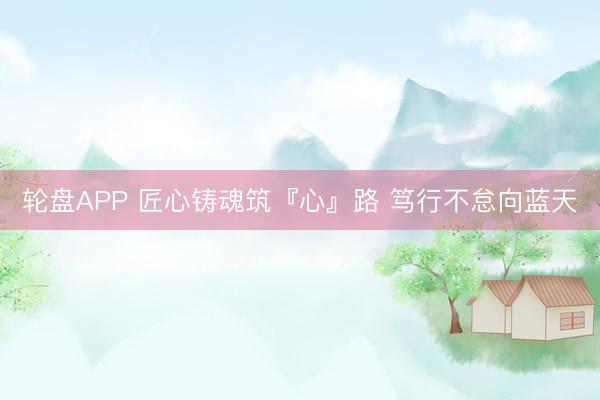 轮盘APP 匠心铸魂筑『心』路 笃行不怠向蓝天