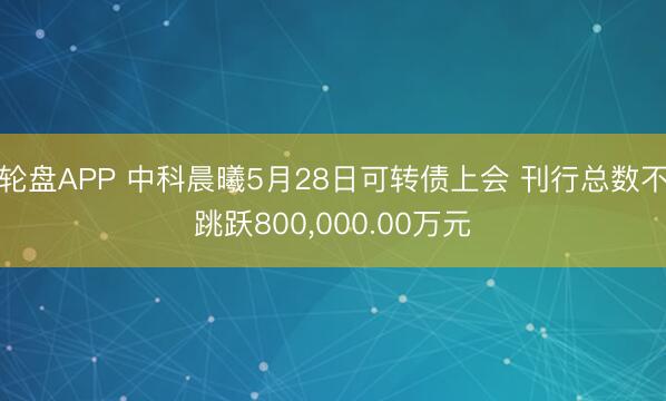 轮盘APP 中科晨曦5月28日可转债上会 刊行总数不跳跃800，000.00万元