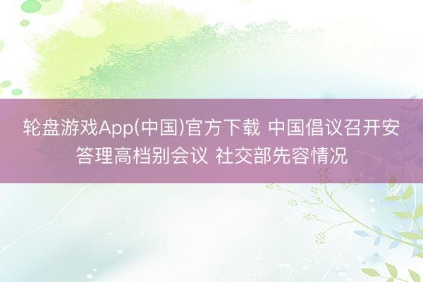 轮盘游戏App(中国)官方下载 中国倡议召开安答理高档别会议 社交部先容情况