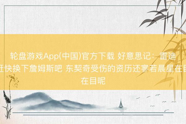 轮盘游戏App(中国)官方下载 好意思记：雷迪克赶快换下詹姆斯吧 东契奇受伤的资历还寥若晨星在目呢