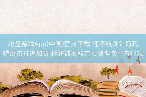 轮盘游戏App(中国)官方下载 还不收兵？斯玛特反击打进加罚 枢纽被奥科吉顶到但吹平方犯规