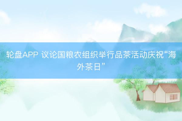 轮盘APP 议论国粮农组织举行品茶活动庆祝“海外茶日”