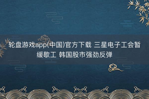 轮盘游戏app(中国)官方下载 三星电子工会暂缓歇工 韩国股市强劲反弹