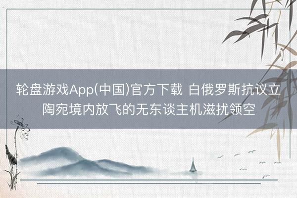 轮盘游戏App(中国)官方下载 白俄罗斯抗议立陶宛境内放飞的无东谈主机滋扰领空