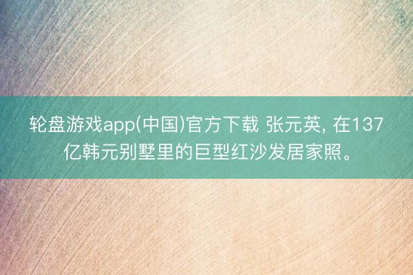 轮盘游戏app(中国)官方下载 张元英， 在137亿韩元别墅里的巨型红沙发居家照<a href=