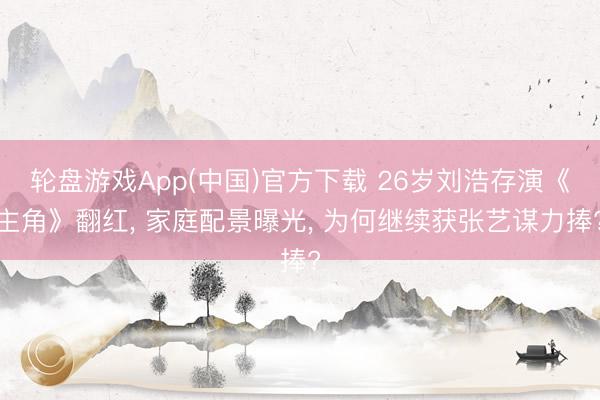 轮盘游戏App(中国)官方下载 26岁刘浩存演《主角》翻红， 家庭配景曝光， 为何继续获张艺谋力捧?