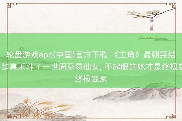 轮盘游戏app(中国)官方下载 《主角》最朝笑结局: 楚嘉禾斗了一世周至易仙女， 不起眼的她才是终极赢家