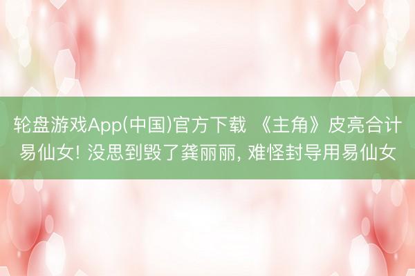 轮盘游戏App(中国)官方下载 《主角》皮亮合计易仙女! 没思到毁了龚丽丽， 难怪封导用易仙女