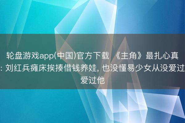 轮盘游戏app(中国)官方下载 《主角》最扎心真相: 刘红兵瘫床挨揍借钱养娃， 也没懂易少女从没爱过他