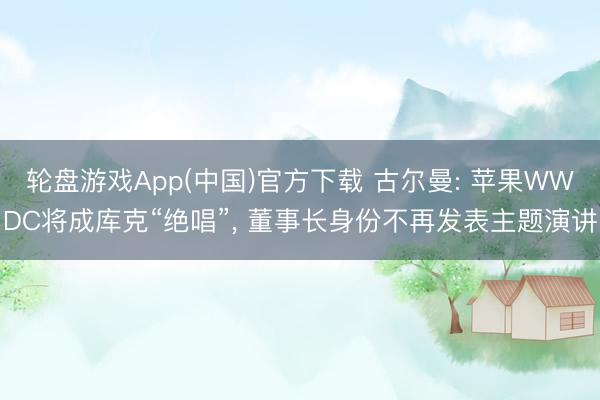 轮盘游戏App(中国)官方下载 古尔曼: 苹果WWDC将成库克“绝唱”， 董事长身份不再发表主题演讲