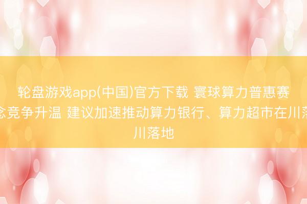 轮盘游戏app(中国)官方下载 寰球算力普惠赛说念竞争升温 建议加速推动算力银行、算力超市在川落地