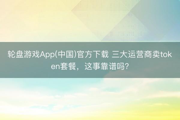 轮盘游戏App(中国)官方下载 三大运营商卖token套餐，这事靠谱吗？