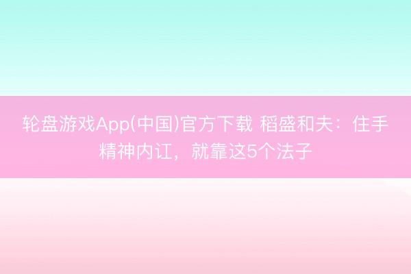 轮盘游戏App(中国)官方下载 稻盛和夫：住手精神内讧，就靠这5个法子