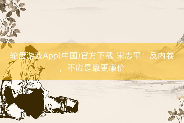 轮盘游戏App(中国)官方下载 宋志平：反内卷，不应是靠更廉价