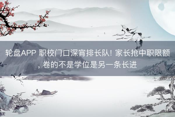轮盘APP 职校门口深宵排长队! 家长抢中职限额， 卷的不是学位是另一条长进