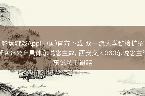轮盘游戏App(中国)官方下载 双一流大学链接扩招， 7所985公布具体东说念主数， 西安交大360东说念主逾越
