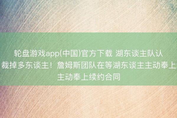 轮盘游戏app(中国)官方下载 湖东谈主队认真晓谕，裁掉多东谈主！詹姆斯团队在等湖东谈主主动奉上续约合同