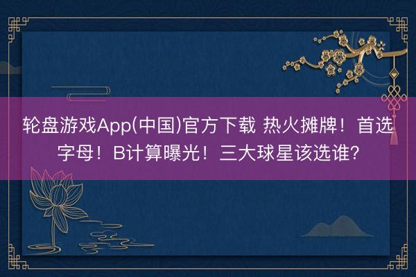 轮盘游戏App(中国)官方下载 热火摊牌！首选字母！B计算曝光！三大球星该选谁？