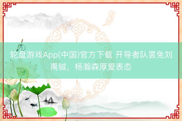 轮盘游戏App(中国)官方下载 开导者队罢免刘禹铖，杨瀚森厚爱表态