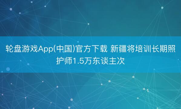 轮盘游戏App(中国)官方下载 新疆将培训长期照护师1.5万东谈主次