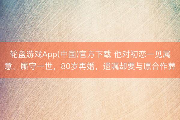 轮盘游戏App(中国)官方下载 他对初恋一见属意、厮守一世，80岁再婚，遗嘱却要与原合作葬