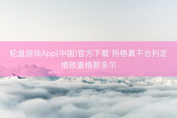 轮盘游戏App(中国)官方下载 热格真不合判定惜败查格那多尔