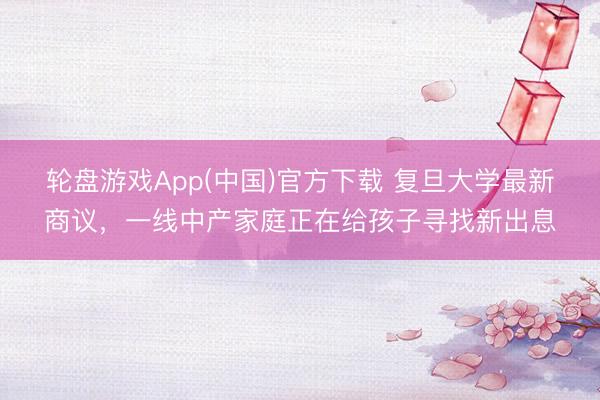轮盘游戏App(中国)官方下载 复旦大学最新商议，一线中产家庭正在给孩子寻找新出息
