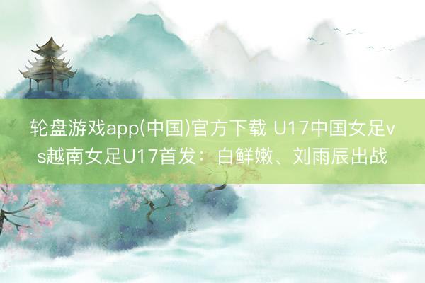 轮盘游戏app(中国)官方下载 U17中国女足vs越南女足U17首发:白鲜嫩、刘雨辰出战