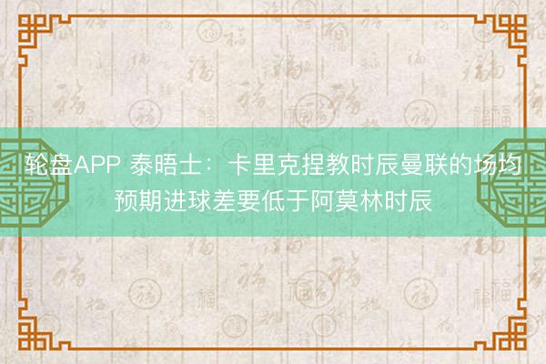 轮盘APP 泰晤士：卡里克捏教时辰曼联的场均预期进球差要低于阿莫林时辰