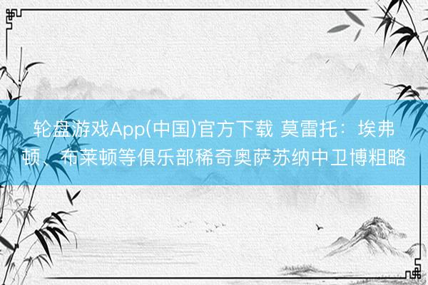 轮盘游戏App(中国)官方下载 莫雷托：埃弗顿、布莱顿等俱乐部稀奇奥萨苏纳中卫博粗略