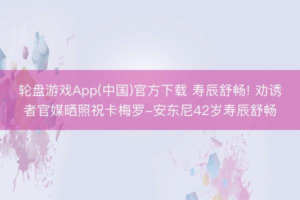 轮盘游戏App(中国)官方下载 寿辰舒畅! 劝诱者官媒晒照祝卡梅罗-安东尼42岁寿辰舒畅
