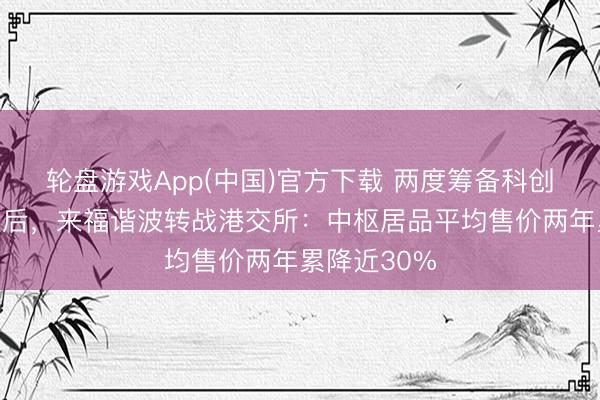 轮盘游戏App(中国)官方下载 两度筹备科创板上市拆伙后，来福谐波转战港交所：中枢居品平均售价两年累降近30%