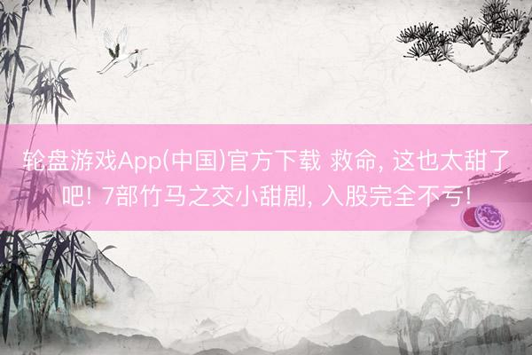 轮盘游戏App(中国)官方下载 救命， 这也太甜了吧! 7部竹马之交小甜剧， 入股完全不亏!