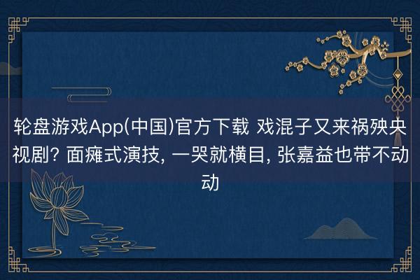 轮盘游戏App(中国)官方下载 戏混子又来祸殃央视剧? 面瘫式演技， 一哭就横目， 张嘉益也带不动