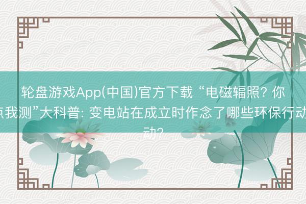 轮盘游戏App(中国)官方下载 “电磁辐照? 你点我测”大科普: 变电站在成立时作念了哪些环保行动?