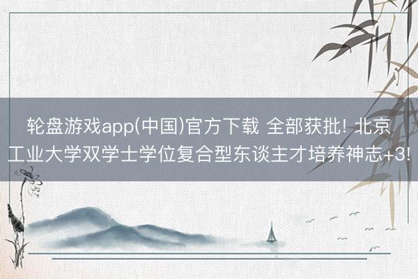 轮盘游戏app(中国)官方下载 全部获批! 北京工业大学双学士学位复合型东谈主才培养神志+3!
