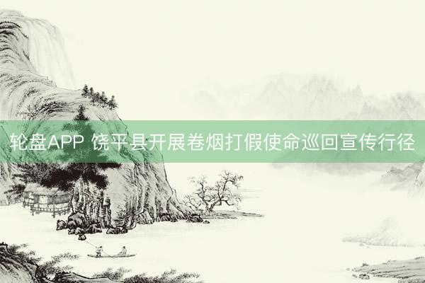 轮盘APP 饶平县开展卷烟打假使命巡回宣传行径