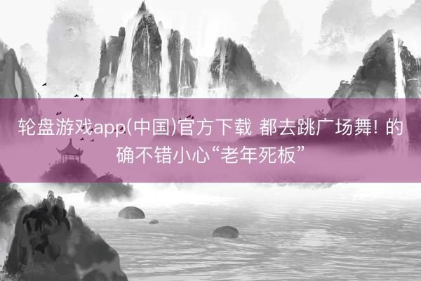 轮盘游戏app(中国)官方下载 都去跳广场舞! 的确不错小心“老年死板”
