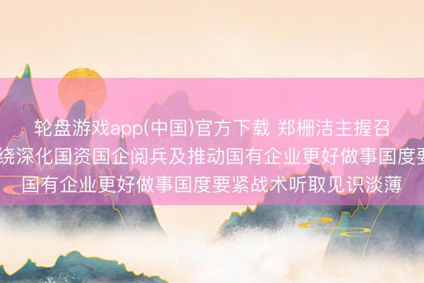 轮盘游戏app(中国)官方下载 郑栅洁主握召建国有企业谈话会 围绕深化国资国企阅兵及推动国有企业更好做事国度要紧战术听取见识淡薄