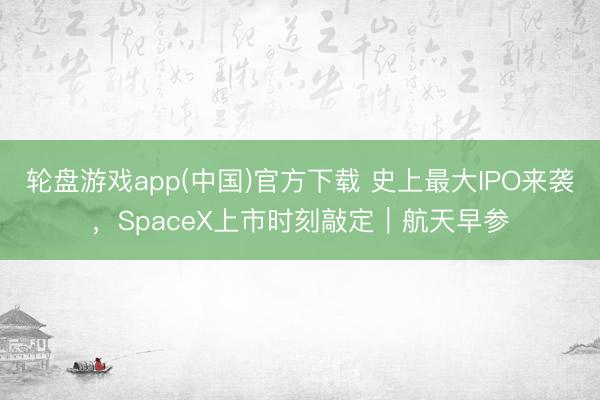 轮盘游戏app(中国)官方下载 史上最大IPO来袭，SpaceX上市时刻敲定｜航天早参