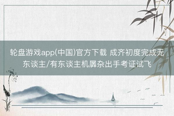 轮盘游戏app(中国)官方下载 成齐初度完成无东谈主/有东谈主机羼杂出手考证试飞