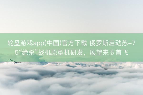 轮盘游戏app(中国)官方下载 俄罗斯启动苏-75“绝杀”战机原型机研发，展望来岁首飞