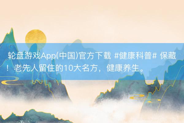 轮盘游戏App(中国)官方下载 #健康科普# 保藏！老先人留住的10大名方，健康养生。 ​ ​​​