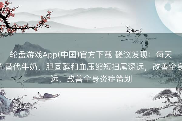 轮盘游戏App(中国)官方下载 磋议发现：每天500ml豆乳替代牛奶，胆固醇和血压缩短扫尾深远，改善全身炎症策划