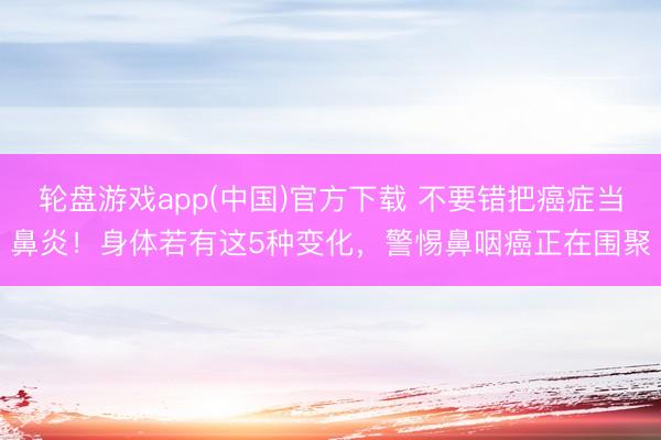 轮盘游戏app(中国)官方下载 不要错把癌症当鼻炎！身体若有这5种变化，警惕鼻咽癌正在围聚