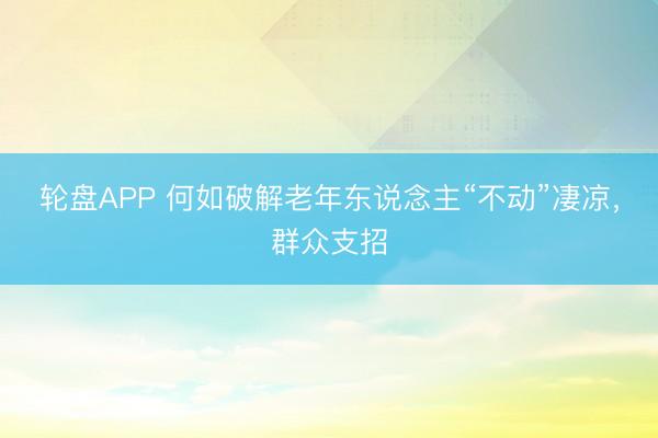 轮盘APP 何如破解老年东说念主“不动”凄凉，群众支招