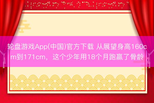 轮盘游戏App(中国)官方下载 从展望身高160cm到171cm，这个少年用18个月跑赢了骨龄